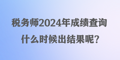 稅務師2024年成績查詢什么時候出結果呢？