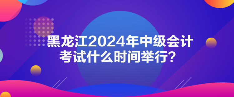 黑龍江2024年中級會計考試什么時間舉行？