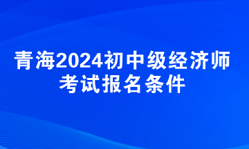青海2024初中級經(jīng)濟(jì)師考試報(bào)名條件
