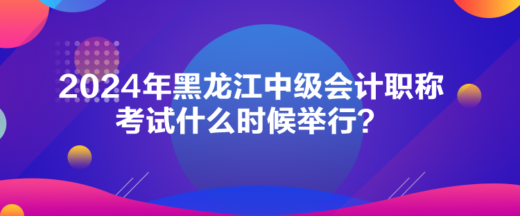 2024年黑龍江中級會計職稱考試什么時候舉行？