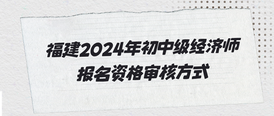 福建2024年初中級經濟師報名資格審核方式