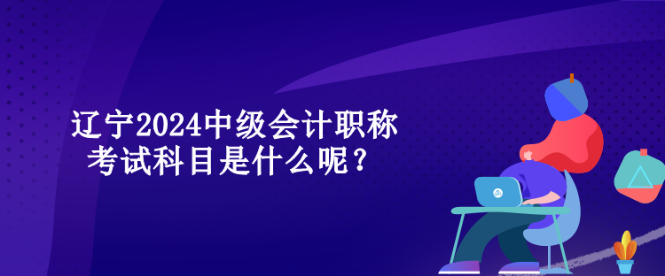 遼寧2024中級會計職稱考試科目是什么呢？