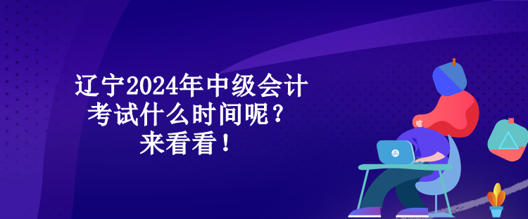 遼寧2024年中級會計考試什么時間呢？來看看！