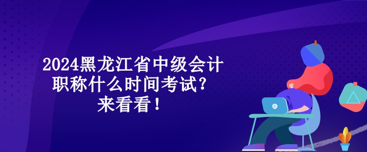 2024黑龍江省中級會計職稱什么時間考試？來看看！