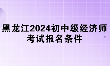 黑龍江2024年初中級經濟師考試報名條件