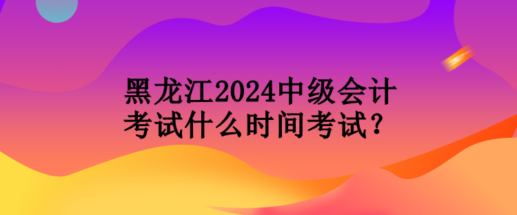 黑龍江2024中級會計考試什么時間考試？