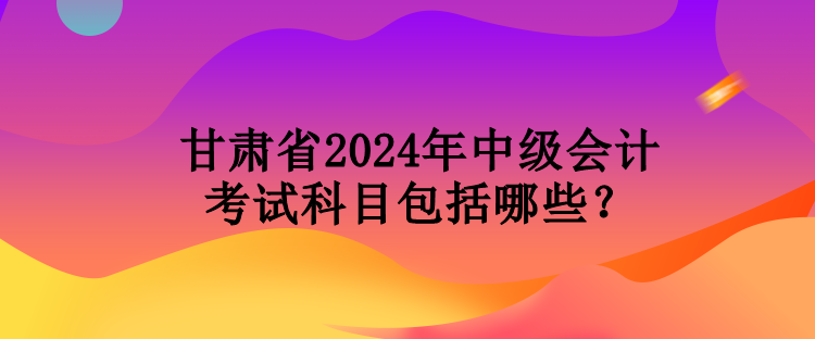 甘肅省2024年中級會計(jì)考試科目包括哪些？