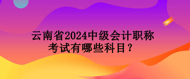 云南省2024中級會計職稱考試有哪些科目？