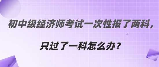  初中級經濟師考試一次性報了兩科，只過了一科怎么辦？