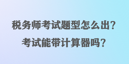 稅務(wù)師考試題型怎么出？考試能帶計(jì)算器嗎？