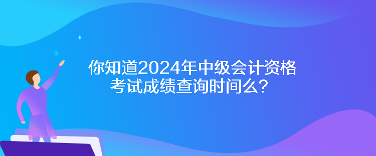 你知道2024年中級會計資格考試成績查詢時間么？