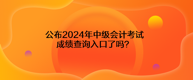 公布2024年中級會計考試成績查詢入口了嗎？