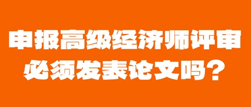 申報高級經濟師評審必須發表論文嗎？