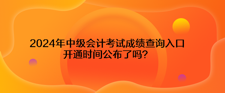 2024年中級會計考試成績查詢入口開通時間公布了嗎？