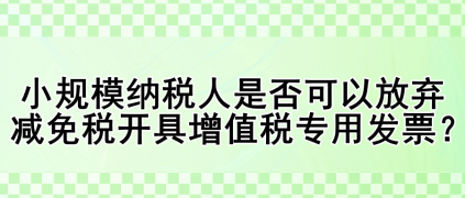 小規模納稅人是否可以放棄減免稅開具增值稅專用發票？