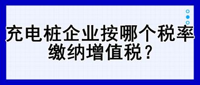 充電樁企業按哪個稅率繳納增值稅？