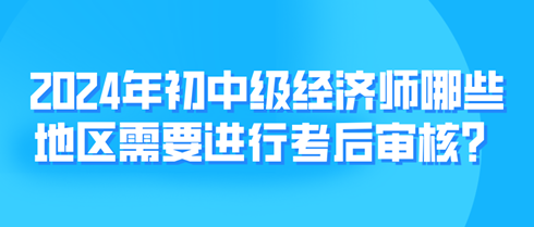 2024年初中級經濟師哪些地區需要進行考后審核？