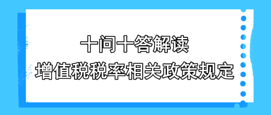 十問十答解讀增值稅稅率相關政策規定