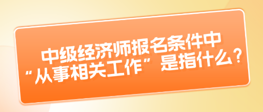 中級(jí)經(jīng)濟(jì)師報(bào)名條件中“從事相關(guān)工作”是指什么？