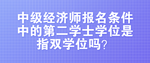 中級經濟師報名條件中的第二學士學位是指雙學位嗎？